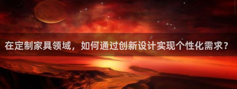 星欧娱乐平台测速线路：在定制家具领域，如何通过创新设计实现个