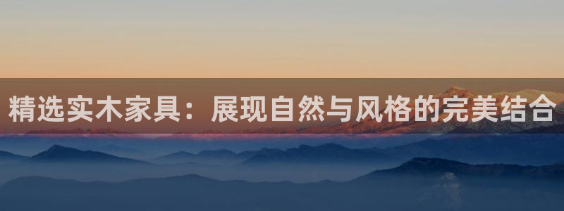 星欧娱乐号7o777：精选实木家具：展现自然与风格的完美结合